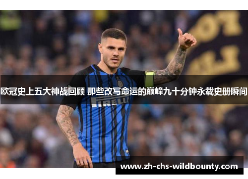 欧冠史上五大神战回顾 那些改写命运的巅峰九十分钟永载史册瞬间 欧冠史上五大神战回顾 那些改写命运的巅峰九十分钟永载史册瞬间