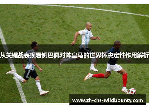 从关键战表现看姆巴佩对阵皇马的世界杯决定性作用解析 从关键战表现看姆巴佩对阵皇马的世界杯决定性作用解析