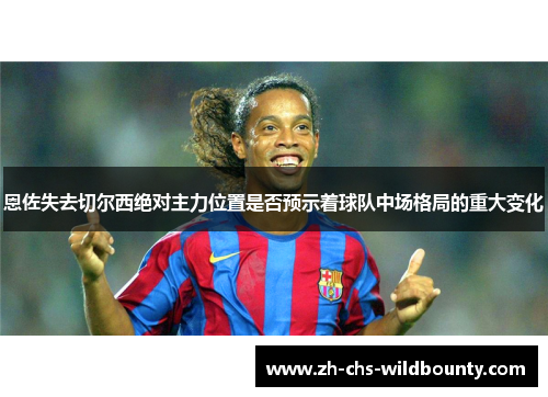 恩佐失去切尔西绝对主力位置是否预示着球队中场格局的重大变化
