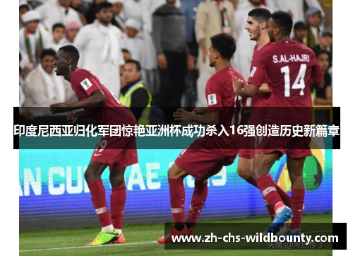 印度尼西亚归化军团惊艳亚洲杯成功杀入16强创造历史新篇章