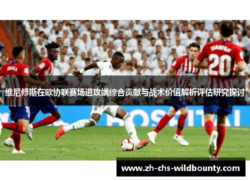 维尼修斯在欧协联赛场进攻端综合贡献与战术价值解析评估研究探讨 维尼修斯在欧协联赛场进攻端综合贡献与战术价值解析评估研究探讨