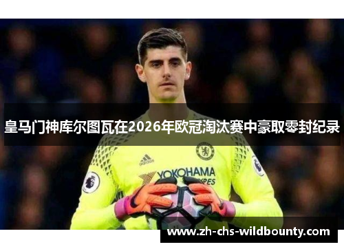 皇马门神库尔图瓦在2026年欧冠淘汰赛中豪取零封纪录 皇马门神库尔图瓦在2026年欧冠淘汰赛中豪取零封纪录